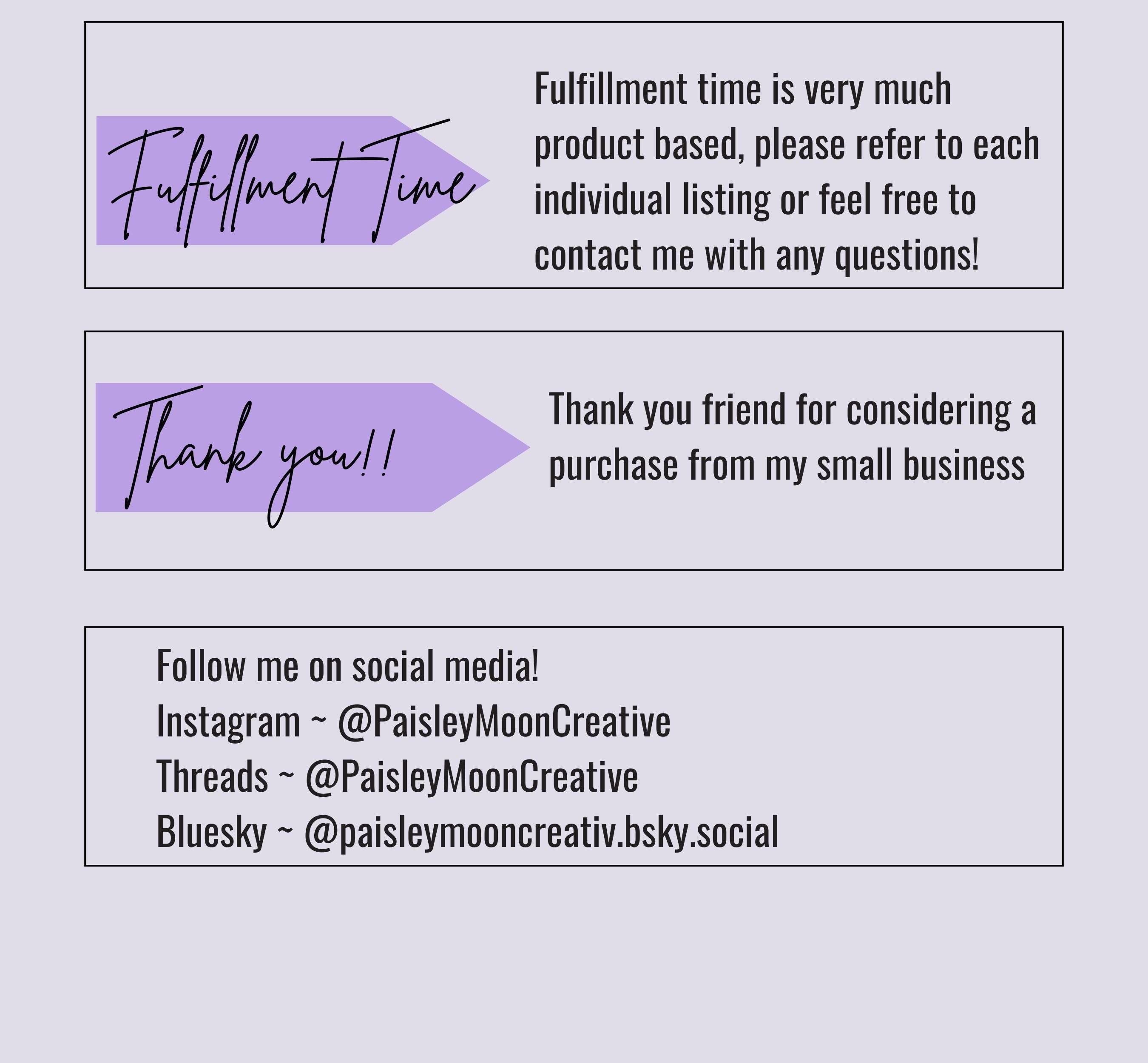 Another photo card with some details. Fulfillment time is very much product based, please refer to each individual listing or feel free to contact me with questions. Tshirts take about 3-5 days for fulfillment plus shipping time.Follow me on social media. You can find me on Instagram, Threads or Bluesky under Paisley Moon Creative.
