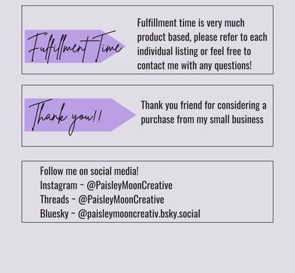 Another photo card with some details.  Fulfillment time is very much product based, please refer to each individual listing or feel free to contact me with questions.  Tshirts take about 3-5 days for fulfillment plus shipping time.Follow me on social media.  You can find me on Instagram, Threads or Bluesky under Paisley Moon Creative.