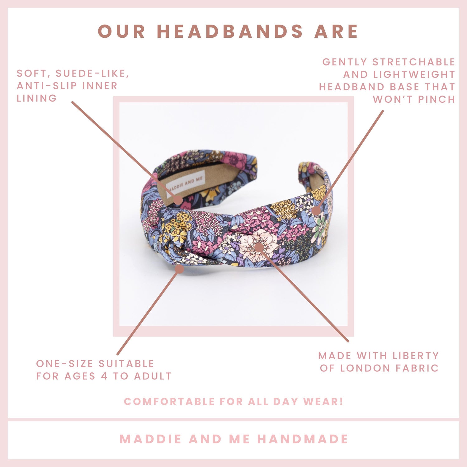 May include: A colorful headband with a floral pattern. The text on the image says &amp;quot;OUR HEADBANDS ARE&amp;quot; and &amp;quot;MADDIE AND ME HANDMADE&amp;quot;. The headband is made with Liberty of London fabric and has a soft, suede-like, anti-slip inner lining.