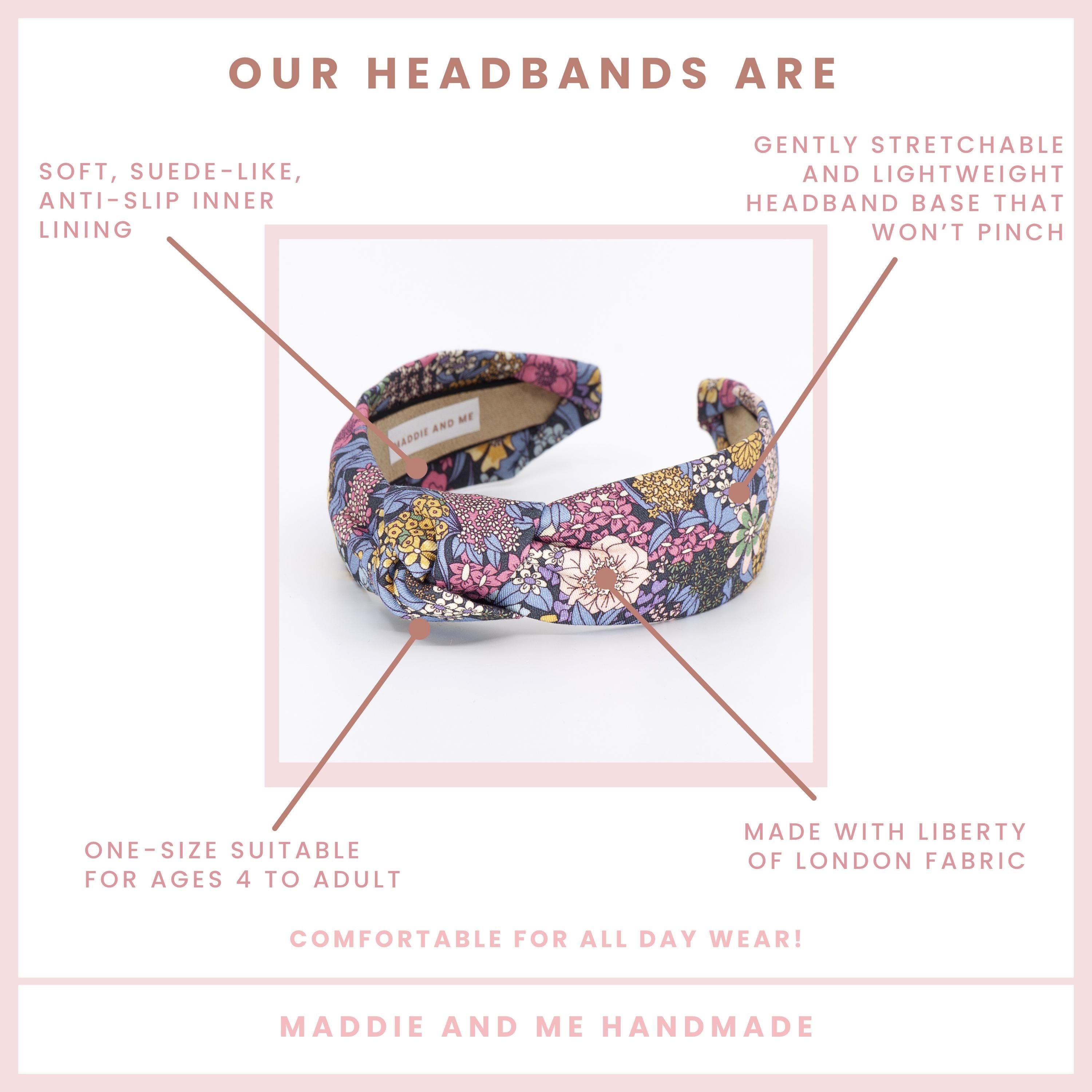 May include: A colorful headband with a floral pattern. The text on the image says &amp;quot;OUR HEADBANDS ARE&amp;quot; and &amp;quot;MADDIE AND ME HANDMADE&amp;quot;. The headband is made with Liberty of London fabric and has a soft, suede-like, anti-slip inner lining.