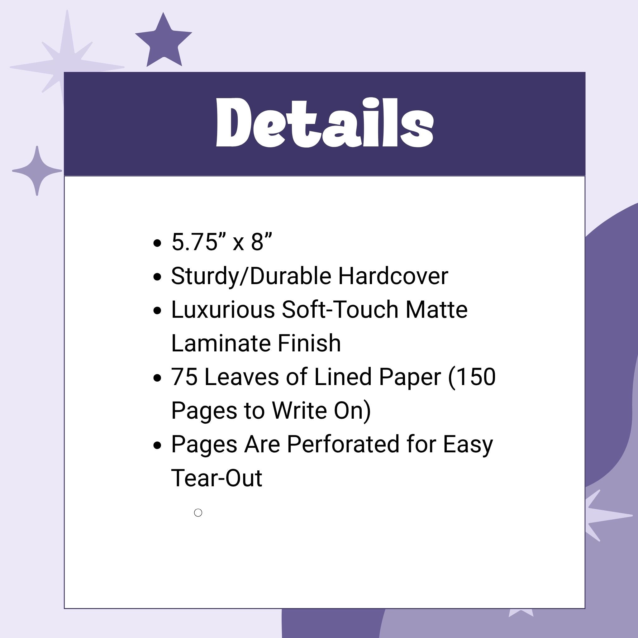 details: 5.75” x 8”
Sturdy/Durable Hardcover
Luxurious Soft-Touch Matte Laminate Finish
75 Leaves of Lined Paper (150 Pages to Write On)
Pages Are Perforated for Easy Tear-Out

